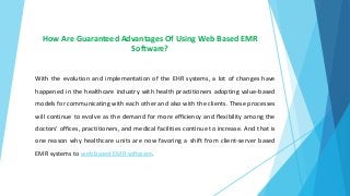 How Are Guaranteed Advantages Of Using Web Based EMR
Software?
With the evolution and implementation of the EHR systems, a lot of changes have
happened in the healthcare industry with health practitioners adopting value-based
models for communicating with each other and also with the clients. These processes
will continue to evolve as the demand for more efficiency and flexibility among the
doctors’ offices, practitioners, and medical facilities continue to increase. And that is
one reason why healthcare units are now favoring a shift from client-server based
EMR systems to web based EMR software.
 