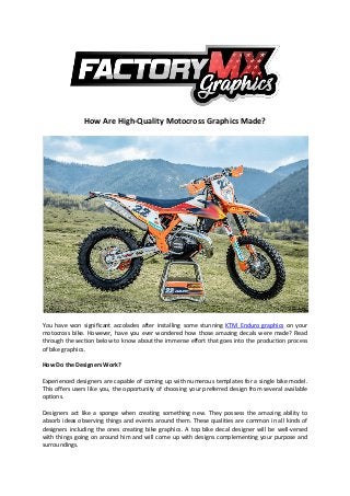 How Are High-Quality Motocross Graphics Made?
You have won significant accolades after installing some stunning KTM Enduro graphics on your
motocross bike. However, have you ever wondered how those amazing decals were made? Read
through the section below to know about the immense effort that goes into the production process
of bike graphics.
How Do the Designers Work?
Experienced designers are capable of coming up with numerous templates for a single bike model.
This offers users like you, the opportunity of choosing your preferred design from several available
options.
Designers act like a sponge when creating something new. They possess the amazing ability to
absorb ideas observing things and events around them. These qualities are common in all kinds of
designers including the ones creating bike graphics. A top bike decal designer will be well-versed
with things going on around him and will come up with designs complementing your purpose and
surroundings.
 