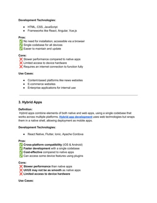 Development Technologies:
●​ HTML, CSS, JavaScript
●​ Frameworks like React, Angular, Vue.js
Pros:​
✅No need for installation; accessible via a browser​
✅Single codebase for all devices​
✅Easier to maintain and update
Cons:​
❌Slower performance compared to native apps​
❌Limited access to device hardware​
❌Requires an internet connection to function fully
Use Cases:
●​ Content-based platforms like news websites
●​ E-commerce websites
●​ Enterprise applications for internal use
3. Hybrid Apps
Definition:​
Hybrid apps combine elements of both native and web apps, using a single codebase that
works across multiple platforms. Hybrid app development uses web technologies but wraps
them in a native shell, allowing deployment as mobile apps.
Development Technologies:
●​ React Native, Flutter, Ionic, Apache Cordova
Pros:​
✅Cross-platform compatibility (iOS & Android)​
✅Faster development with a single codebase​
✅Cost-effective compared to native apps​
✅Can access some device features using plugins
Cons:​
❌Slower performance than native apps​
❌UI/UX may not be as smooth as native apps​
❌Limited access to device hardware
Use Cases:
 