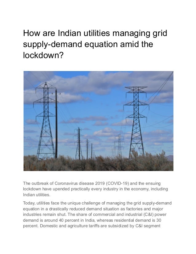How are Indian utilities managing grid
supply-demand equation amid the
lockdown?
The outbreak of Coronavirus disease 2019 (COVID-19) and the ensuing
lockdown have upended practically every industry in the economy, including
Indian utilities.
Today, utilities face the unique challenge of managing the grid supply-demand
equation in a drastically reduced demand situation as factories and major
industries remain shut. The share of commercial and industrial (C&I) power
demand is around 40 percent in India, whereas residential demand is 30
percent. Domestic and agriculture tariffs are subsidized by C&I segment
 