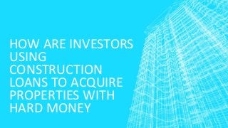 HOW ARE INVESTORS
USING
CONSTRUCTION
LOANS TO ACQUIRE
PROPERTIES WITH
HARD MONEY
 