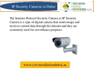 The Internet Protocol Security Camera or IP Security
Camera is a type of digital camera that sends image and
receives control data through the internet and they are
commonly used for surveillance purposes.
www.cctvinstallationdubai.ae
IP Security Cameras in Dubai
 