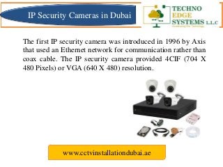 The first IP security camera was introduced in 1996 by Axis
that used an Ethernet network for communication rather than
coax cable. The IP security camera provided 4CIF (704 X
480 Pixels) or VGA (640 X 480) resolution.
www.cctvinstallationdubai.ae
IP Security Cameras in Dubai
 
