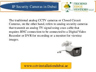 The traditional analog CCTV cameras or Closed Circuit
Cameras, on the other hand, refers to analog security cameras
that transmit an analog TV signal using coax cable that
requires BNC connection to be connected to a Digital Video
Recorder or DVR for recording or a monitor for viewing
images.
www.cctvinstallationdubai.ae
IP Security Cameras in Dubai
 