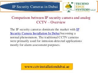 Comparison between IP security camera and analog
CCTV – Overview
www.cctvinstallationdubai.ae
The IP security cameras dominate the market with IP
Security Camera Installation In Dubai becoming a
normal phenomenon. The traditional CCTV cameras
were primarily used for intrusion-detected applications
mostly for alarm assessment purposes.
IP Security Cameras in Dubai
 