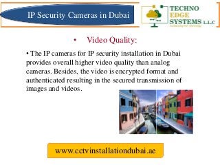 • The IP cameras for IP security installation in Dubai
provides overall higher video quality than analog
cameras. Besides, the video is encrypted format and
authenticated resulting in the secured transmission of
images and videos.
www.cctvinstallationdubai.ae
• Video Quality:
IP Security Cameras in Dubai
 