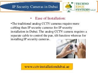 •The traditional analog CCTV cameras require more
cabling than IP security cameras for IP security
installation in Dubai. The analog CCTV camera requires a
separate cable to control the pan, tilt function whereas for
installing IP security cameras.
www.cctvinstallationdubai.ae
• Ease of Installation:
IP Security Cameras in Dubai
 