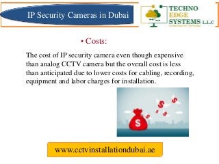 The cost of IP security camera even though expensive
than analog CCTV camera but the overall cost is less
than anticipated due to lower costs for cabling, recording,
equipment and labor charges for installation.
www.cctvinstallationdubai.ae
IP Security Cameras in Dubai
• Costs:
 