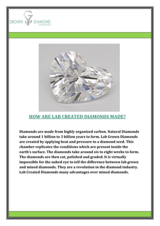HOW ARE LAB CREATED DIAMONDS MADE?
Diamonds are made from highly organized carbon. Natural Diamonds
take around 1 billion to 3 billion years to form. Lab Grown Diamonds
are created by applying heat and pressure to a diamond seed. This
chamber replicates the conditions which are present inside the
earth’s surface. The diamonds take around six to eight weeks to form.
The diamonds are then cut, polished and graded. It is virtually
impossible for the naked eye to tell the difference between lab grown
and mined diamonds. They are a revolution in the diamond industry.
Lab Created Diamonds many advantages over mined diamonds.
 