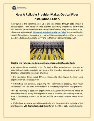 How A Reliable Provider Makes Optical Fiber
Installation Easier?
Fiber optics is the transmission of voice and information through optic links at a
quicker speed. Fiber optics are liked over the customary copper links as they are
less helpless to obstruction by electro-attractive waves. They are utilized in TV,
phone and web network. Fiber optic Cabling Installation Dubai links are utilized to
move information as they cause less harm. Fiber optics weigh less, they are more
slender, adaptable, financially savvy and furthermore consume less power.
Picking the right specialist organization has a significant effect:
• An accomplished specialist co-op for optical fiber establishments assume an
essential part. Just a specialist can achieve the errand of establishment with no
breaks or undesirable expansion of wiring.
• Our specialists think about different viewpoints while laying the fiber optic
organization for any association.
• Estimating the distance, expanding the transmission capacity, how much
information that should be moved are not many of the perspectives thought about.
Prior to recruiting a specialist organization, it is generally prudent to make an
exhaustive market study with regards to who is the best specialist organization,
what is the ongoing business sector cost and the experience they are having in the
field.
• While there are many specialist organizations in the market the majority of the
clients admire VRS Technologies LLC Dubai for all their fiber optic establishments.
 