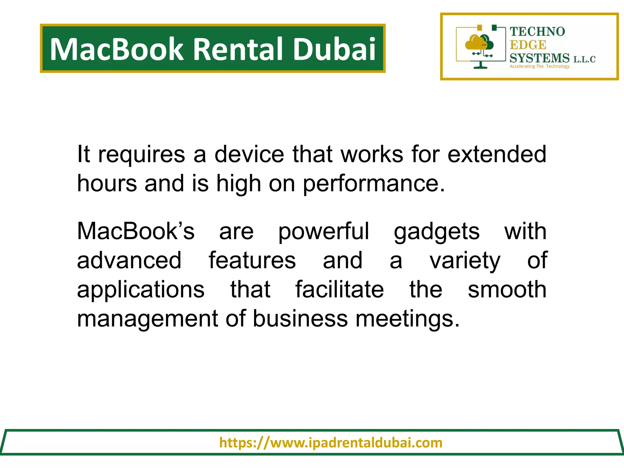 MacBook Rental Dubai
https://www.ipadrentaldubai.com
It requires a device that works for extended
hours and is high on performance.
MacBook’s are powerful gadgets with
advanced features and a variety of
applications that facilitate the smooth
management of business meetings.
 