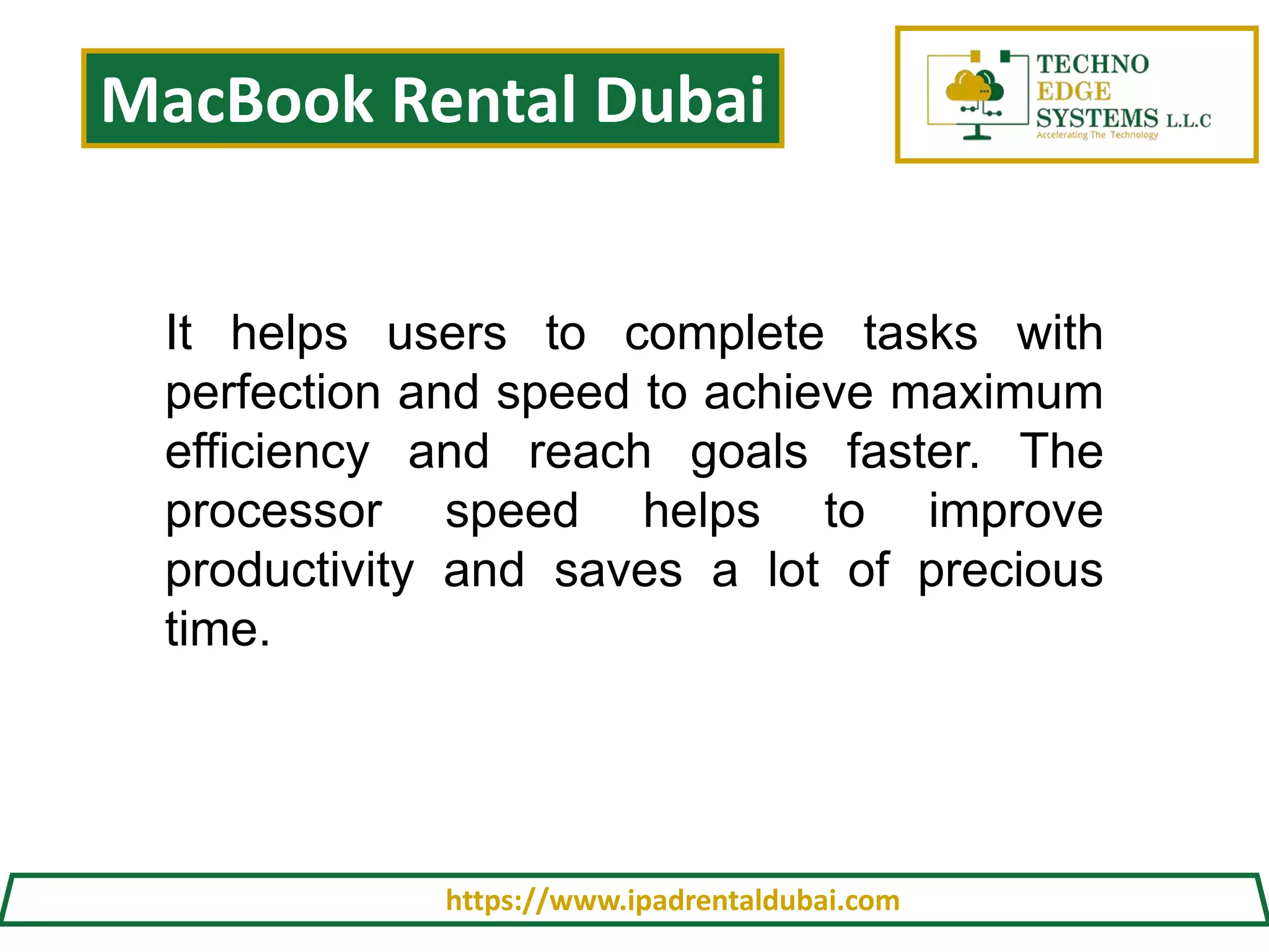 MacBook Rental Dubai
https://www.ipadrentaldubai.com
It helps users to complete tasks with
perfection and speed to achieve maximum
efficiency and reach goals faster. The
processor speed helps to improve
productivity and saves a lot of precious
time.
 