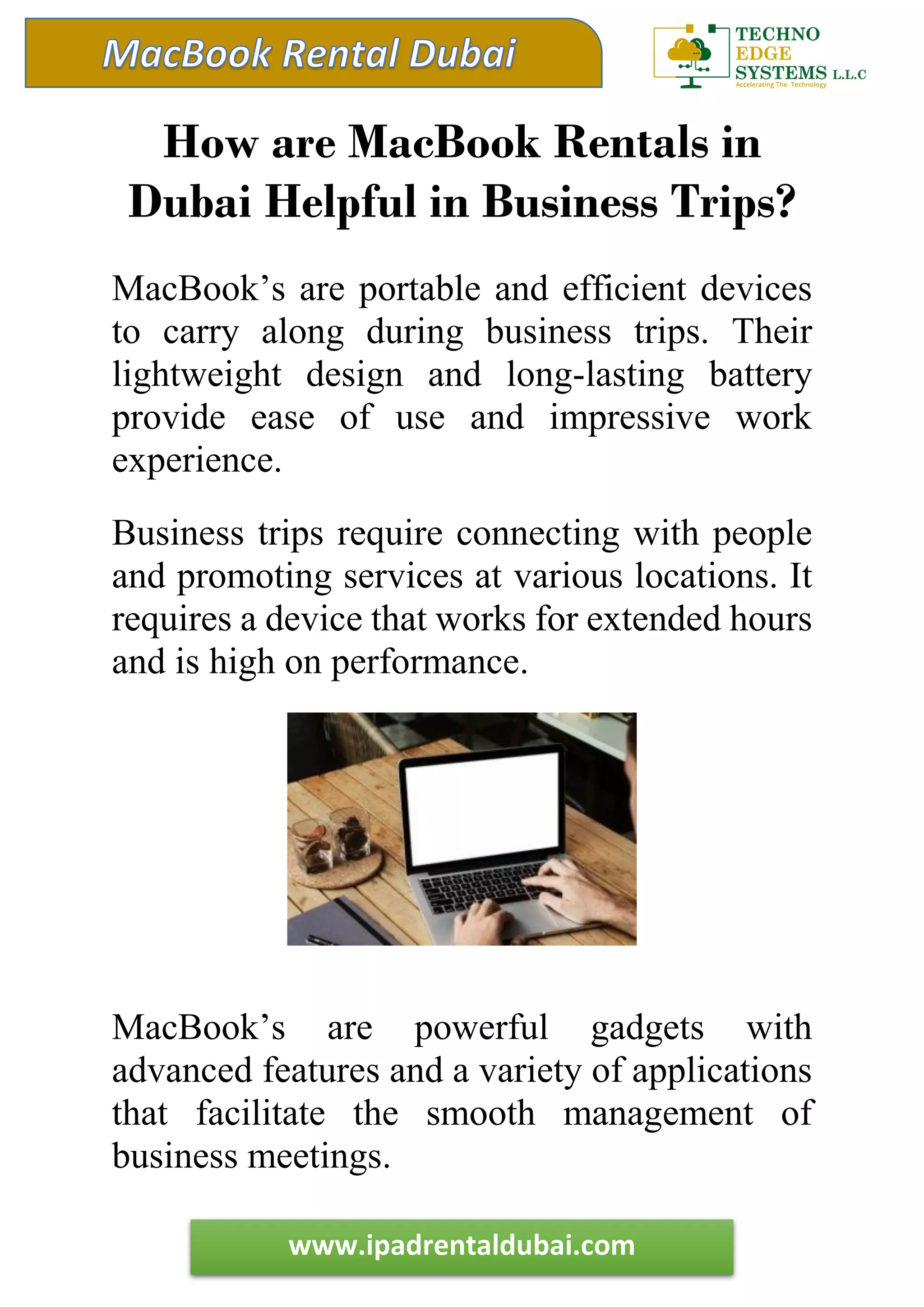 www.ipadrentaldubai.com
How are MacBook Rentals in
Dubai Helpful in Business Trips?
MacBook’s are portable and efficient devices
to carry along during business trips. Their
lightweight design and long-lasting battery
provide ease of use and impressive work
experience.
Business trips require connecting with people
and promoting services at various locations. It
requires a device that works for extended hours
and is high on performance.
MacBook’s are powerful gadgets with
advanced features and a variety of applications
that facilitate the smooth management of
business meetings.
 