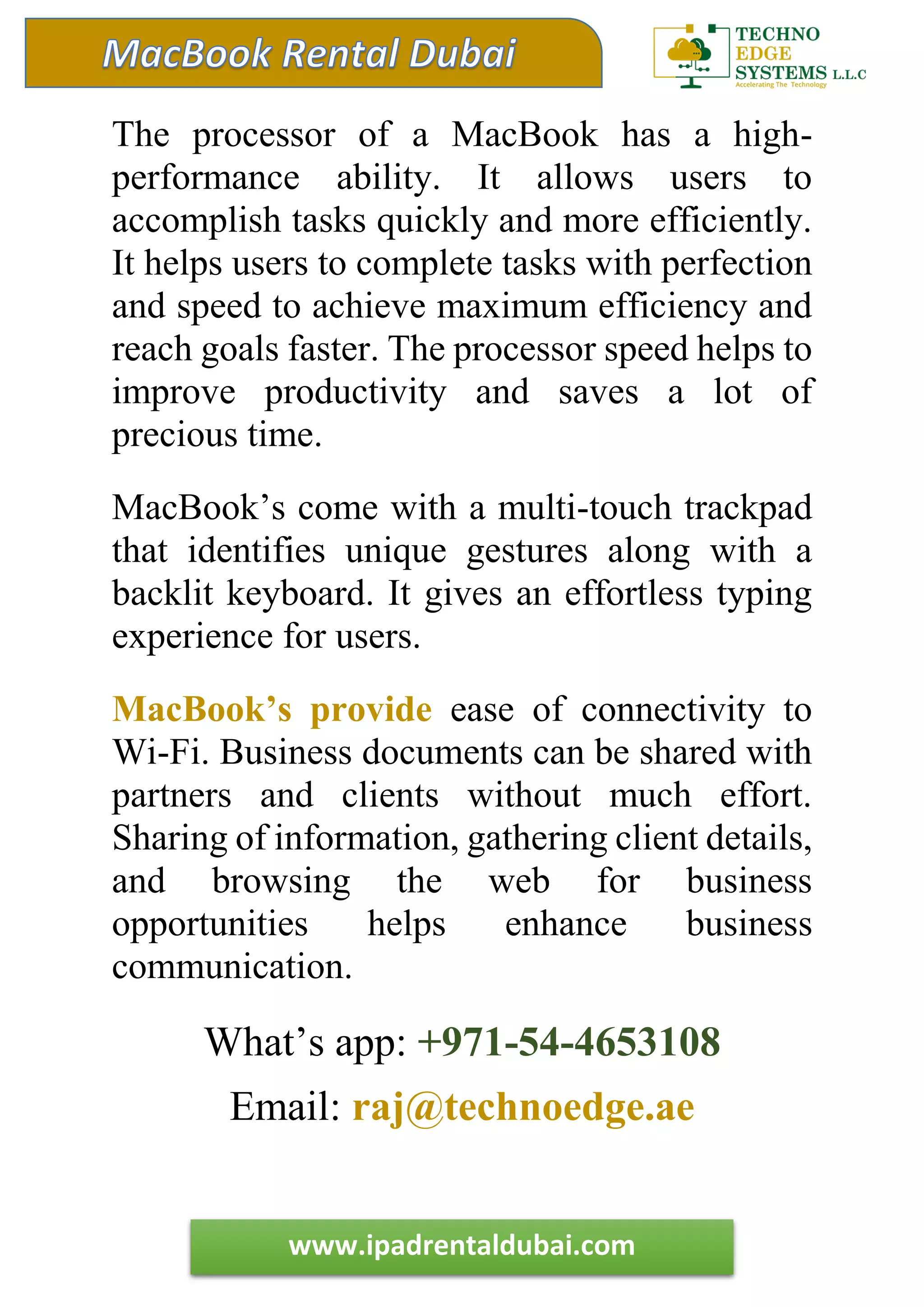 www.ipadrentaldubai.com
The processor of a MacBook has a high-
performance ability. It allows users to
accomplish tasks quickly and more efficiently.
It helps users to complete tasks with perfection
and speed to achieve maximum efficiency and
reach goals faster. The processor speed helps to
improve productivity and saves a lot of
precious time.
MacBook’s come with a multi-touch trackpad
that identifies unique gestures along with a
backlit keyboard. It gives an effortless typing
experience for users.
MacBook’s provide ease of connectivity to
Wi-Fi. Business documents can be shared with
partners and clients without much effort.
Sharing of information, gathering client details,
and browsing the web for business
opportunities helps enhance business
communication.
What’s app: +971-54-4653108
Email: raj@technoedge.ae
 