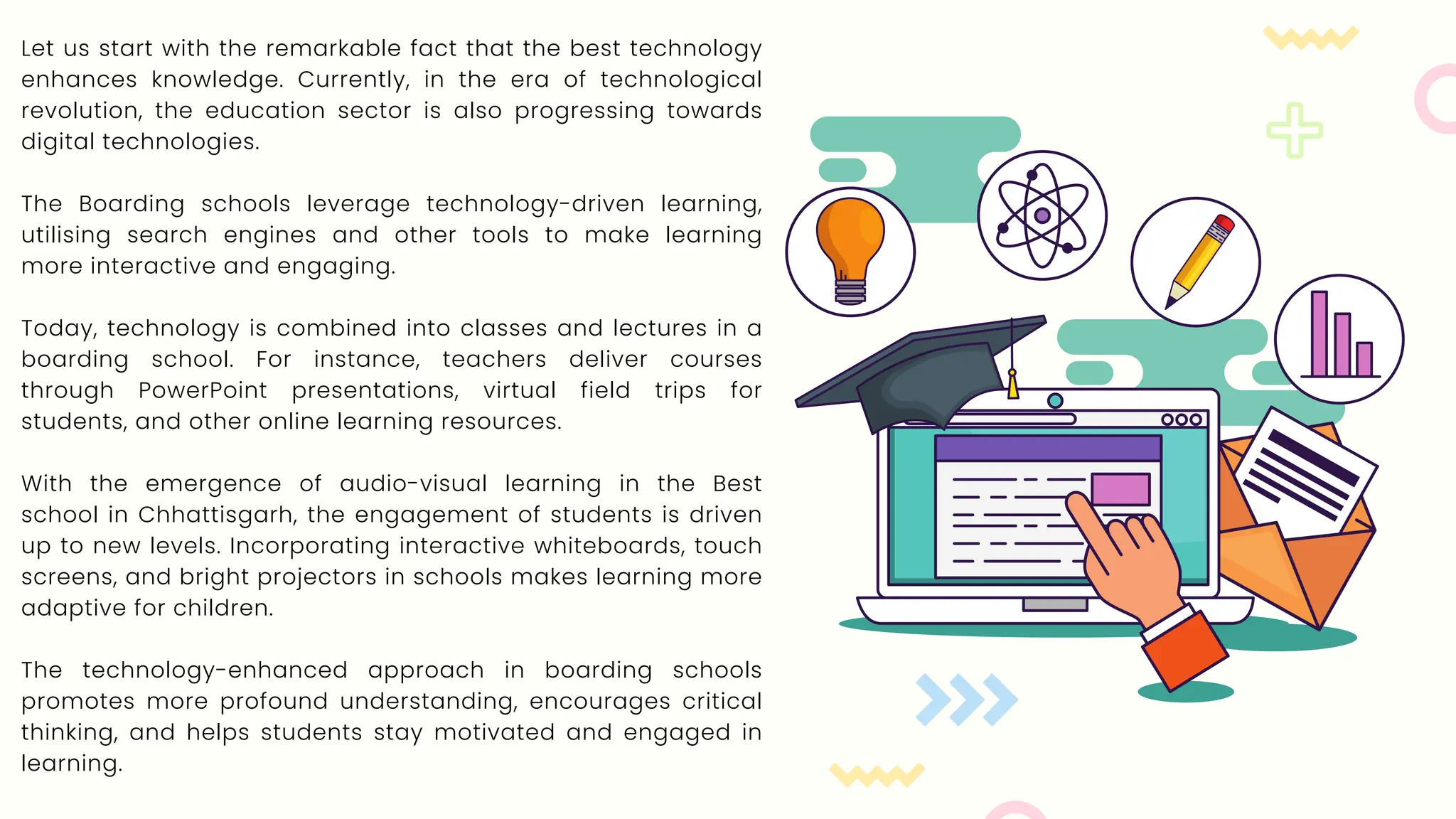 Let us start with the remarkable fact that the best technology
enhances knowledge. Currently, in the era of technological
revolution, the education sector is also progressing towards
digital technologies.
The Boarding schools leverage technology-driven learning,
utilising search engines and other tools to make learning
more interactive and engaging.
Today, technology is combined into classes and lectures in a
boarding school. For instance, teachers deliver courses
through PowerPoint presentations, virtual field trips for
students, and other online learning resources.
With the emergence of audio-visual learning in the Best
school in Chhattisgarh, the engagement of students is driven
up to new levels. Incorporating interactive whiteboards, touch
screens, and bright projectors in schools makes learning more
adaptive for children.
The technology-enhanced approach in boarding schools
promotes more profound understanding, encourages critical
thinking, and helps students stay motivated and engaged in
learning.
 