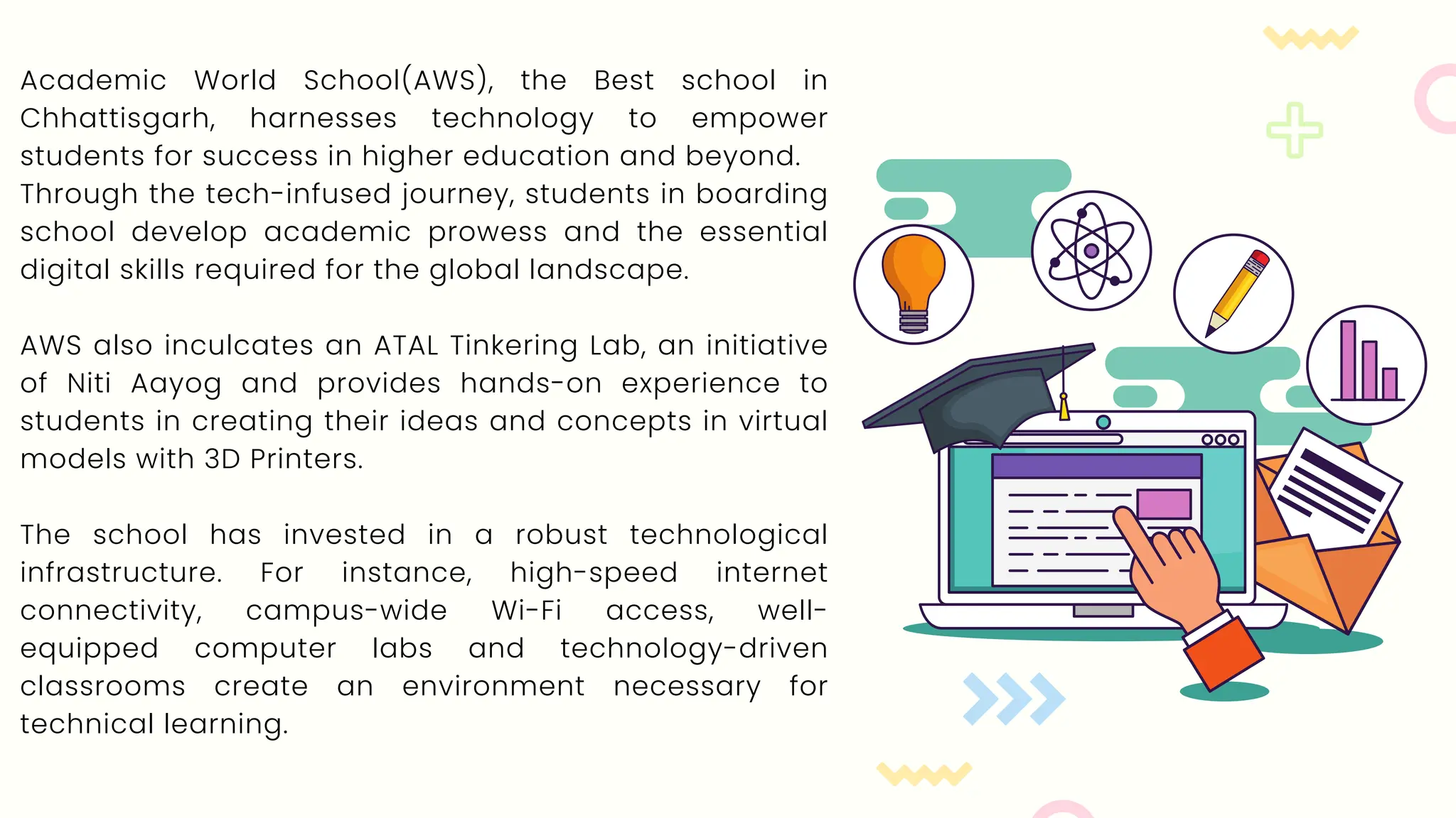 Academic World School(AWS), the Best school in
Chhattisgarh, harnesses technology to empower
students for success in higher education and beyond.
Through the tech-infused journey, students in boarding
school develop academic prowess and the essential
digital skills required for the global landscape.
AWS also inculcates an ATAL Tinkering Lab, an initiative
of Niti Aayog and provides hands-on experience to
students in creating their ideas and concepts in virtual
models with 3D Printers.
The school has invested in a robust technological
infrastructure. For instance, high-speed internet
connectivity, campus-wide Wi-Fi access, well-
equipped computer labs and technology-driven
classrooms create an environment necessary for
technical learning.
 