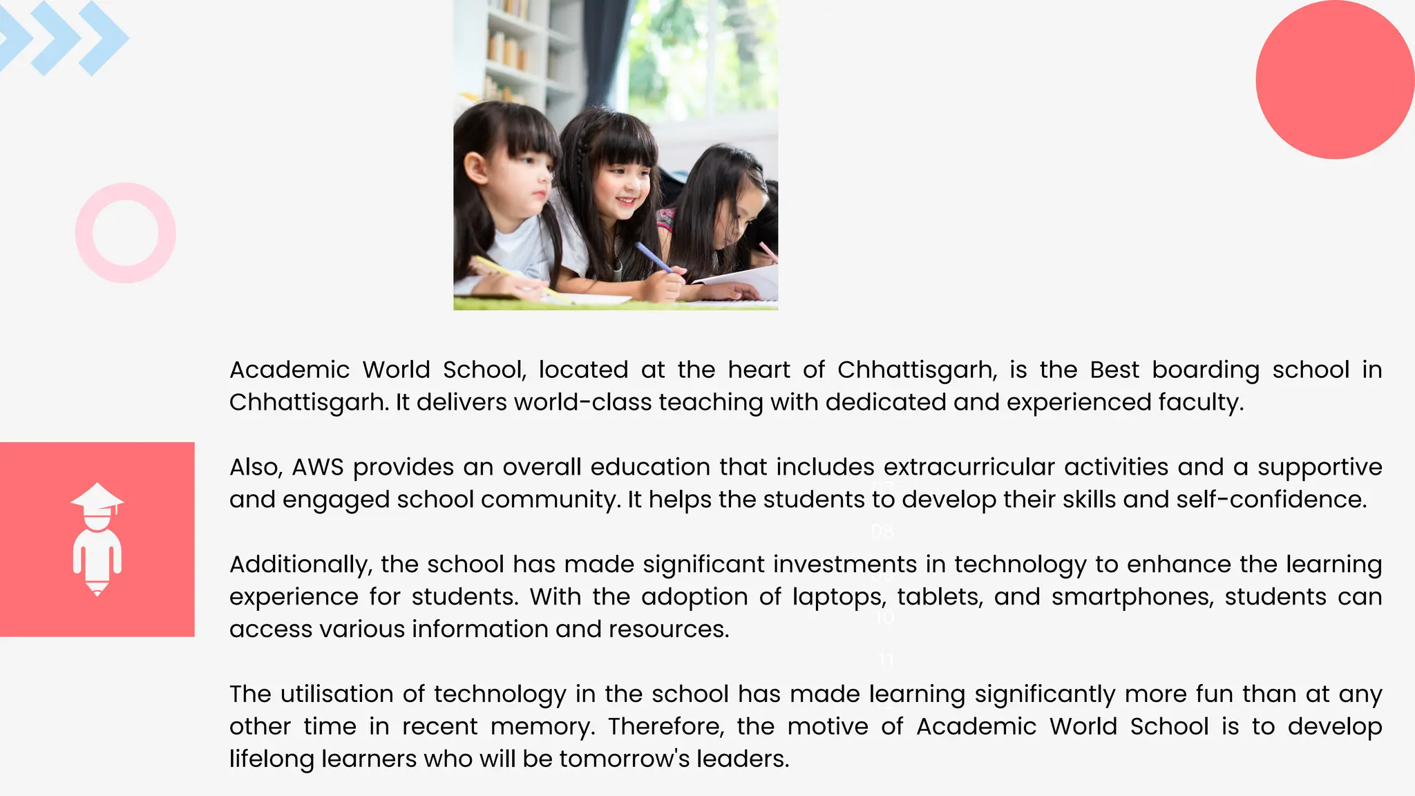 07
08
09
10
11
12
Academic World School, located at the heart of Chhattisgarh, is the Best boarding school in
Chhattisgarh. It delivers world-class teaching with dedicated and experienced faculty.
Also, AWS provides an overall education that includes extracurricular activities and a supportive
and engaged school community. It helps the students to develop their skills and self-confidence.
Additionally, the school has made significant investments in technology to enhance the learning
experience for students. With the adoption of laptops, tablets, and smartphones, students can
access various information and resources.
The utilisation of technology in the school has made learning significantly more fun than at any
other time in recent memory. Therefore, the motive of Academic World School is to develop
lifelong learners who will be tomorrow's leaders.
 