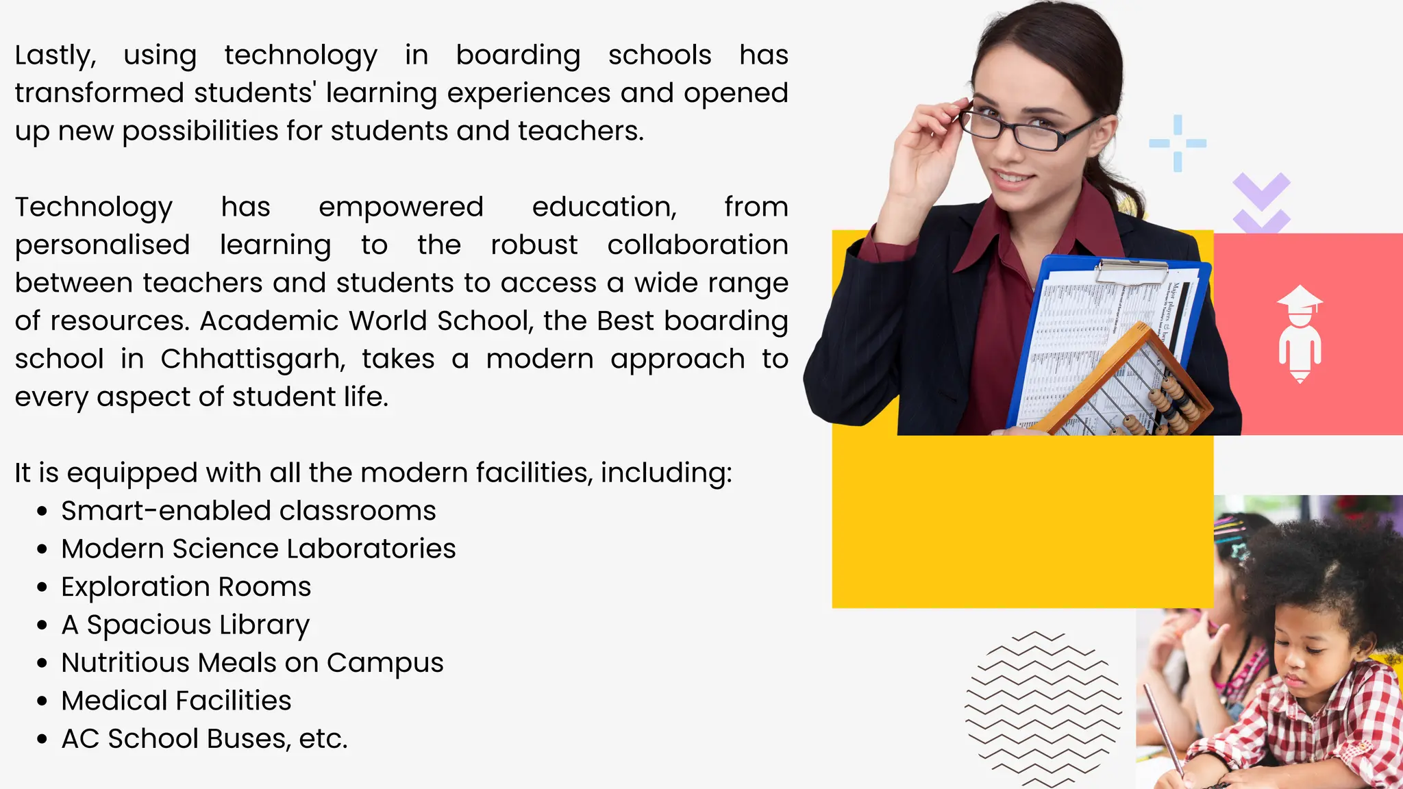 01
Smart-enabled classrooms
Modern Science Laboratories
Exploration Rooms
A Spacious Library
Nutritious Meals on Campus
Medical Facilities
AC School Buses, etc.
Lastly, using technology in boarding schools has
transformed students' learning experiences and opened
up new possibilities for students and teachers.
Technology has empowered education, from
personalised learning to the robust collaboration
between teachers and students to access a wide range
of resources. Academic World School, the Best boarding
school in Chhattisgarh, takes a modern approach to
every aspect of student life.
It is equipped with all the modern facilities, including:
 