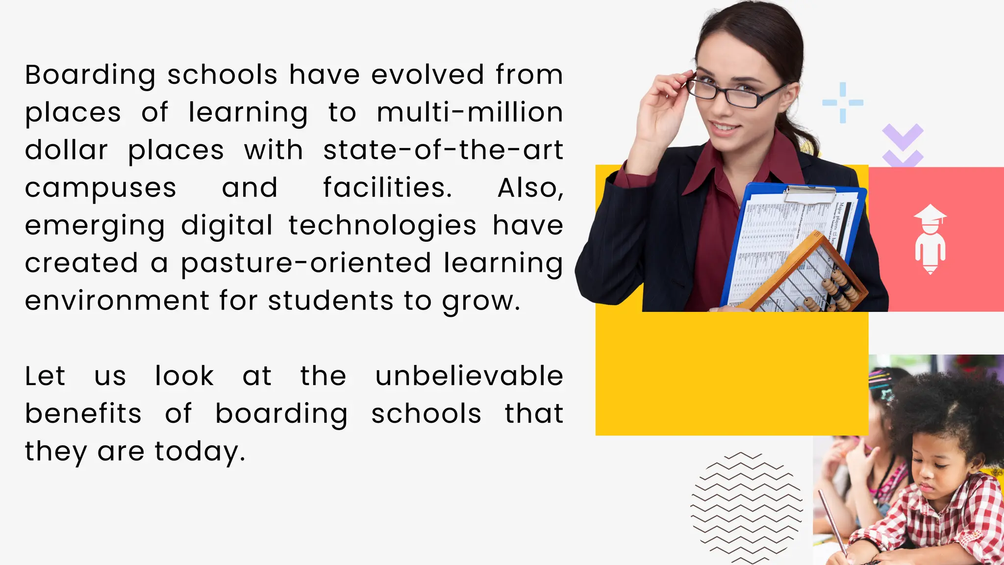 01
Boarding schools have evolved from
places of learning to multi-million
dollar places with state-of-the-art
campuses and facilities. Also,
emerging digital technologies have
created a pasture-oriented learning
environment for students to grow.
Let us look at the unbelievable
benefits of boarding schools that
they are today.
 