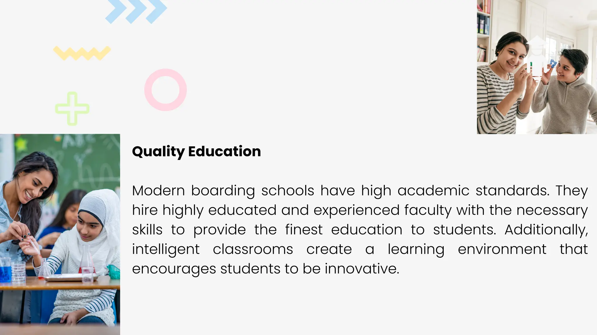 Quality Education
Modern boarding schools have high academic standards. They
hire highly educated and experienced faculty with the necessary
skills to provide the finest education to students. Additionally,
intelligent classrooms create a learning environment that
encourages students to be innovative.
 