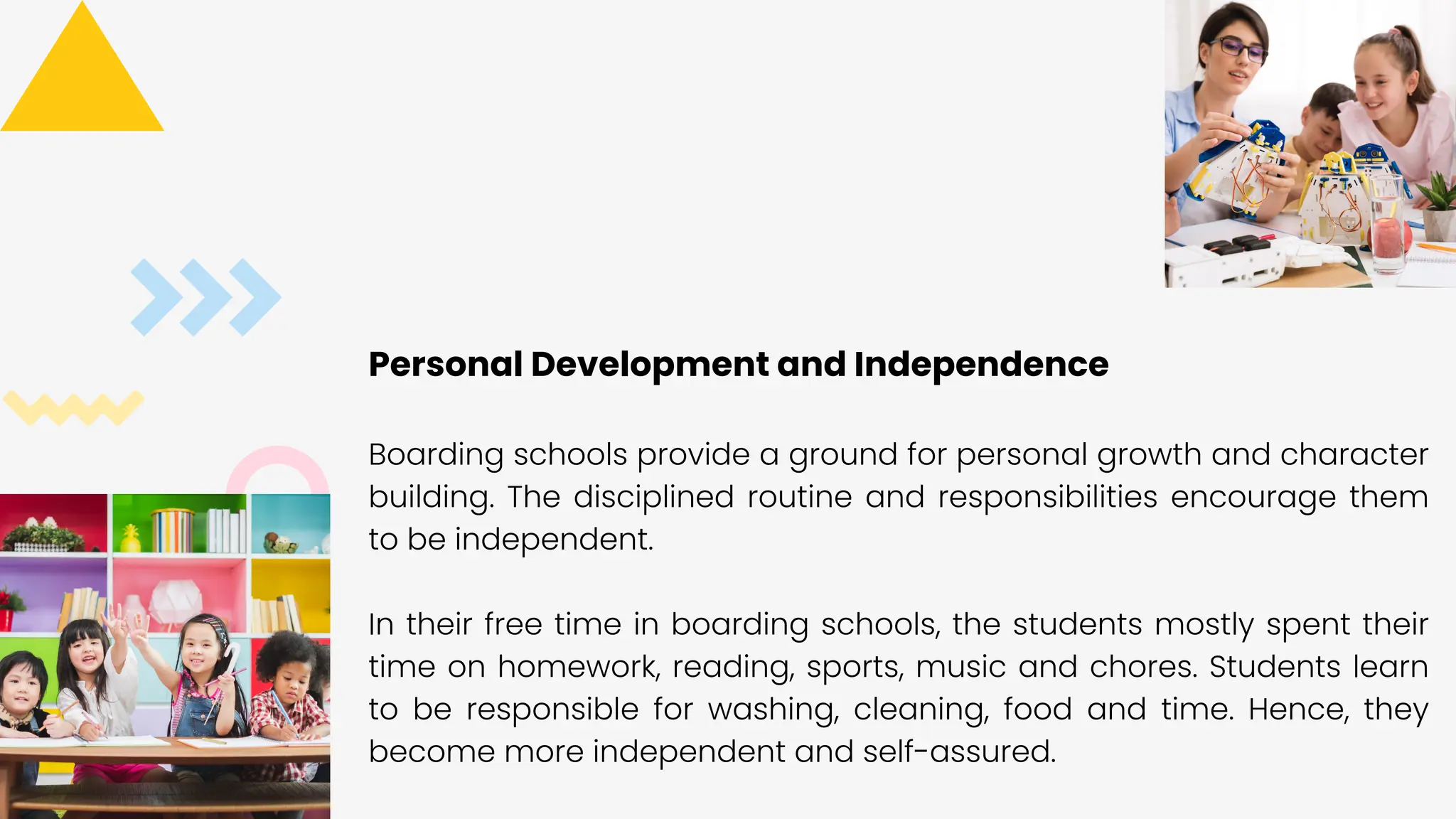 03
Personal Development and Independence
Boarding schools provide a ground for personal growth and character
building. The disciplined routine and responsibilities encourage them
to be independent.
In their free time in boarding schools, the students mostly spent their
time on homework, reading, sports, music and chores. Students learn
to be responsible for washing, cleaning, food and time. Hence, they
become more independent and self-assured.
 