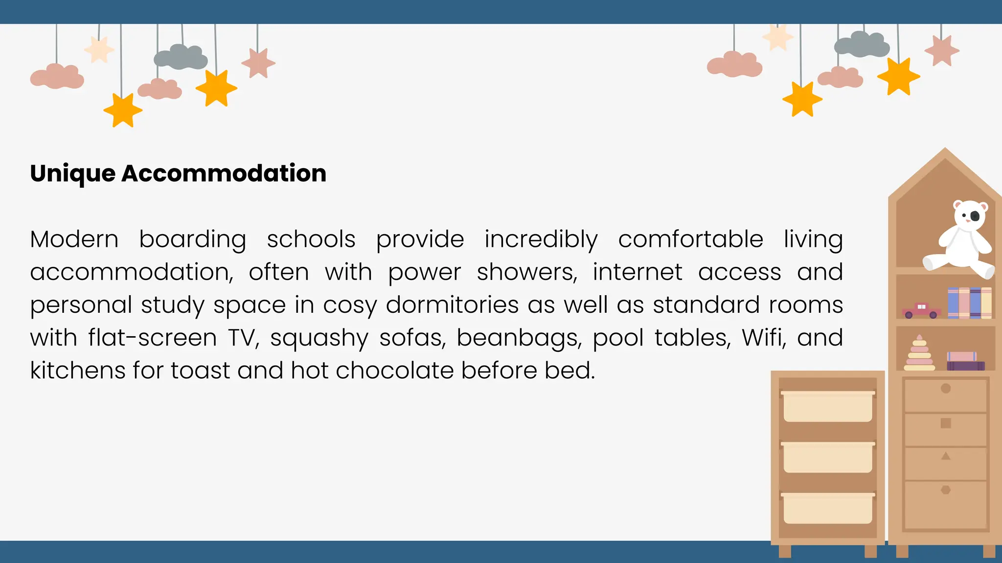 Unique Accommodation
Modern boarding schools provide incredibly comfortable living
accommodation, often with power showers, internet access and
personal study space in cosy dormitories as well as standard rooms
with flat-screen TV, squashy sofas, beanbags, pool tables, Wifi, and
kitchens for toast and hot chocolate before bed.
 