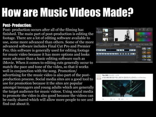 How are Music Videos Made?
Post- Production:
Post- production occurs after all of the filming has
finished. The main part of post-production is editing the
footage. There are a lot of editing software available to
use, some more advanced than others. Some of the more
advanced software includes Final Cut Pro and Premier
Pro; this software is generally used for editing footage
for music video because it has more options and looks
more advance than a basic editing software such as
iMovie. When it comes to editing cuts generally occur to
match the pace and tone of the video, so that it works
well in conjunction with the song. Promotion/
advertising for the music video is also part of the post-
production process. Social media sites are a good tool to
use for promotion because it the sites are popular
amongst teenagers and young adults which are generally
the target audience for music videos. Using social media
to promote the video is also good because the videos can
be easily shared which will allow more people to see and
find out about it.
 