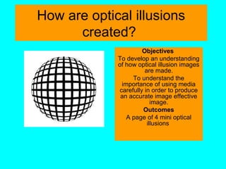 How are optical illusions
created?
Objectives
To develop an understanding
of how optical illusion images
are made.
To understand the
importance of using media
carefully in order to produce
an accurate image effective
image.
Outcomes
A page of 4 mini optical
illusions
 