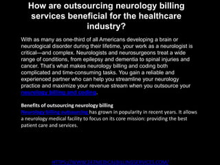 How are outsourcing neurology billing
services beneficial for the healthcare
industry?
HTTPS://WWW.247MEDICALBILLINGSERVICES.COM/
With as many as one-third of all Americans developing a brain or
neurological disorder during their lifetime, your work as a neurologist is
critical—and complex. Neurologists and neurosurgeons treat a wide
range of conditions, from epilepsy and dementia to spinal injuries and
cancer. That’s what makes neurology billing and coding both
complicated and time-consuming tasks. You gain a reliable and
experienced partner who can help you streamline your neurology
practice and maximize your revenue stream when you outsource your
neurology billing and coding.
Benefits of outsourcing neurology billing
Neurology billing outsourcing has grown in popularity in recent years. It allows
a neurology medical facility to focus on its core mission: providing the best
patient care and services.
 