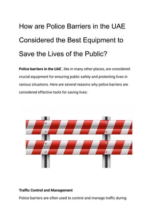 How are Police Barriers in the UAE
Considered the Best Equipment to
Save the Lives of the Public?
Police barriers in the UAE , like in many other places, are considered
crucial equipment for ensuring public safety and protecting lives in
various situations. Here are several reasons why police barriers are
considered effective tools for saving lives:
Traffic Control and Management
Police barriers are often used to control and manage traffic during
 