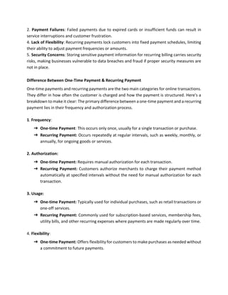2. Payment Failures: Failed payments due to expired cards or insufficient funds can result in
service interruptions and customer frustration.
4. Lack of Flexibility: Recurring payments lock customers into fixed payment schedules, limiting
their ability to adjust payment frequencies or amounts.
5. Security Concerns: Storing sensitive payment information for recurring billing carries security
risks, making businesses vulnerable to data breaches and fraud if proper security measures are
not in place.
Difference Between One-Time Payment & Recurring Payment
One-time payments and recurring payments are the two main categories for online transactions.
They differ in how often the customer is charged and how the payment is structured. Here's a
breakdown to make it clear: The primary difference between a one-time payment and a recurring
payment lies in their frequency and authorization process.
1. Frequency:
➔ One-time Payment: This occurs only once, usually for a single transaction or purchase.
➔ Recurring Payment: Occurs repeatedly at regular intervals, such as weekly, monthly, or
annually, for ongoing goods or services.
2. Authorization:
➔ One-time Payment: Requires manual authorization for each transaction.
➔ Recurring Payment: Customers authorize merchants to charge their payment method
automatically at specified intervals without the need for manual authorization for each
transaction.
3. Usage:
➔ One-time Payment: Typically used for individual purchases, such as retail transactions or
one-off services.
➔ Recurring Payment: Commonly used for subscription-based services, membership fees,
utility bills, and other recurring expenses where payments are made regularly over time.
4. Flexibility:
➔ One-time Payment: Offers flexibility for customers to make purchases as needed without
a commitment to future payments.
 