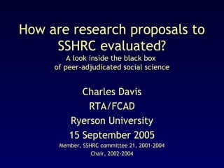 How are research proposals to
SSHRC evaluated?
A look inside the black box
of peer-adjudicated social science

Charles Davis
RTA/FCAD
Ryerson University
15 September 2005
Member, SSHRC committee 21, 2001-2004
Chair, 2002-2004

 