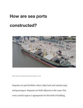 How are sea ports
constructed?
New Owendo International Port Gabon, 2019
Seaports are port facilities where ships load and unload cargo
and passengers. Seaports are built adjacent to the coast. Not
every coastal region is appropriate for this kind of building,
 