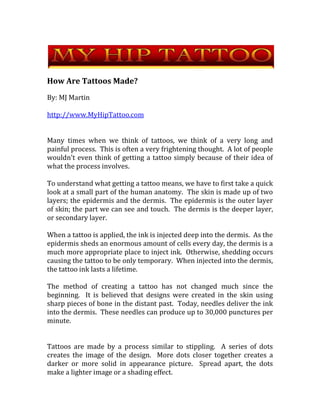 How Are Tattoos Made? By: MJ Martin http://www.MyHipTattoo.com Many times when we think of tattoos, we think of a very long and painful process.  This is often a very frightening thought.  A lot of people wouldn't even think of getting a tattoo simply because of their idea of what the process involves.   To understand what getting a tattoo means, we have to first take a quick look at a small part of the human anatomy.  The skin is made up of two layers; the epidermis and the dermis.  The epidermis is the outer layer of skin; the part we can see and touch.  The dermis is the deeper layer, or secondary layer. When a tattoo is applied, the ink is injected deep into the dermis.  As the epidermis sheds an enormous amount of cells every day, the dermis is a much more appropriate place to inject ink.  Otherwise, shedding occurs causing the tattoo to be only temporary.  When injected into the dermis, the tattoo ink lasts a lifetime. The method of creating a tattoo has not changed much since the beginning.  It is believed that designs were created in the skin using sharp pieces of bone in the distant past.  Today, needles deliver the ink into the dermis.  These needles can produce up to 30,000 punctures per minute.   Tattoos are made by a process similar to stippling.  A series of dots creates the image of the design.  More dots closer together creates a darker or more solid in appearance picture.  Spread apart, the dots make a lighter image or a shading effect. The tattoo machine that the artist uses to create the design consists of three main parts.  An ink source that contains the special ink of the chosen color is typically connected to the machine.  A tube connects the ink source to the machine.  The needle is the part of the machine that pierces the skin administering the ink.   Most tattoo artists use single use or disposable needles.  Sterilization is one of the most important things with tattoo art.  These needles should always be completely sterilized prior to being used on a person.  Needles are then discarded after use. The tattoo ink comes in a wide array of colors.  Virtually any design with any color combination can be created.  Tattoo artists and parlors have samples on display but can always change aspects of a design to fit an individual's preference.   With the chosen design and color choice, the tattoo machine with selected needle type and the decided location on the body, the tattoo is administered by puncturing the skin while the ink is injected.  The time frame that it takes to get a tattoo varies depending on the intricacy and size of the design.   Pain can be a part of the experience.  However, it isn't often as bad as expected.  Many people with tattoos describe the procedure as annoying more than painful.  Many times the most uncomfortable part is having to sit still in the same position for the given length of time.  Tattoo after care is an important part of the tattoo process.  Bandaging will be necessary, some bleeding may occur and care will need to be taken to reduce exposure to sunlight and excessive water.  Rubbing and scratching the newly created tattoo can cause scaring.  It can also cause the image to distort permanently. Pain can vary depending on the individual's pain tolerance.  Where the tattoo will be applied on the body can also be a variable in the amount of pain.  Overall, the process is fairly quick and painless when compared to the end result.   For more information on tattoos, visit  http://www.MyHipTattoo.com 