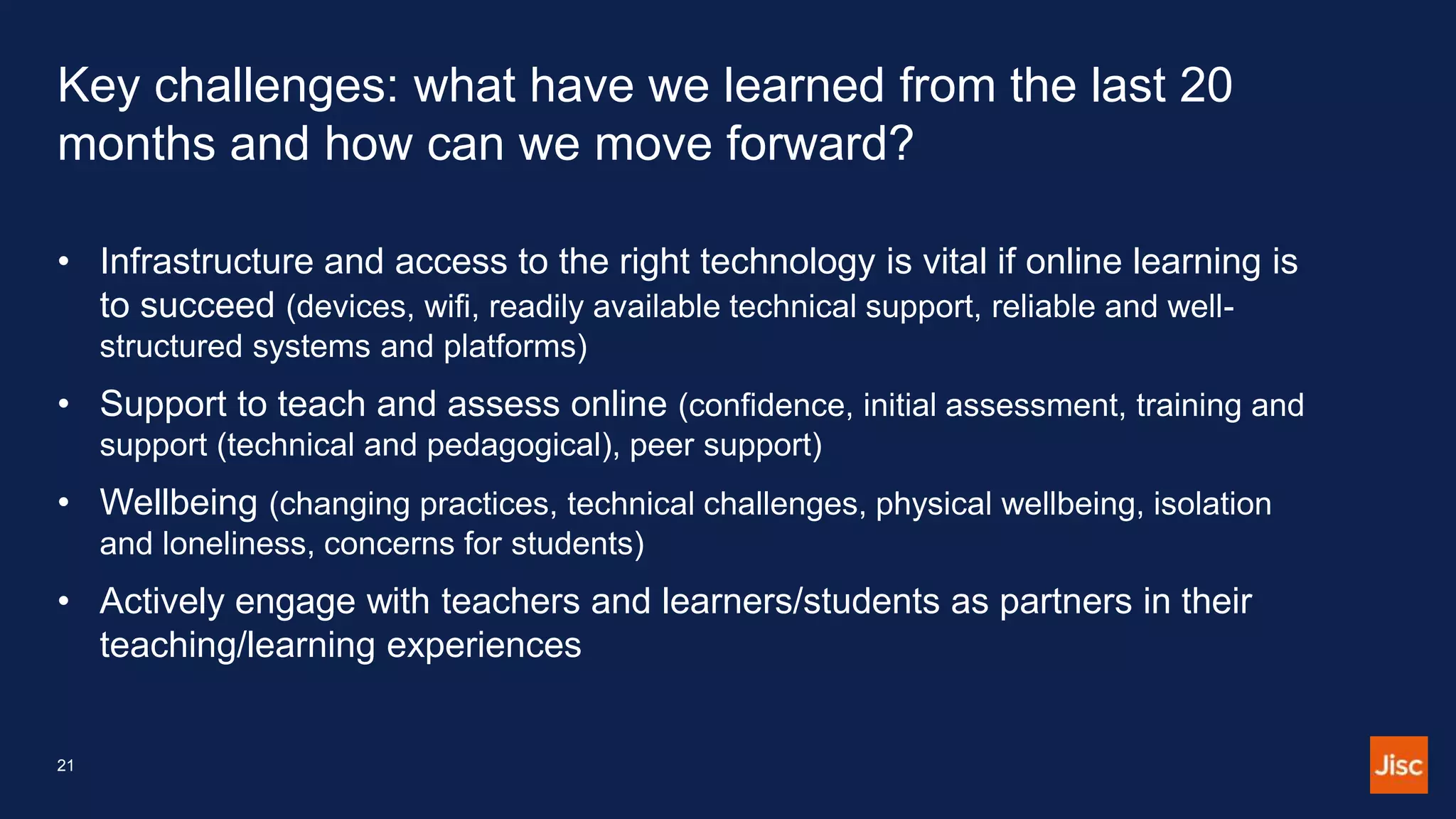 Key challenges: what have we learned from the last 20
months and how can we move forward?
• Infrastructure and access to the right technology is vital if online learning is
to succeed (devices, wifi, readily available technical support, reliable and well-
structured systems and platforms)
• Support to teach and assess online (confidence, initial assessment, training and
support (technical and pedagogical), peer support)
• Wellbeing (changing practices, technical challenges, physical wellbeing, isolation
and loneliness, concerns for students)
• Actively engage with teachers and learners/students as partners in their
teaching/learning experiences
21
 