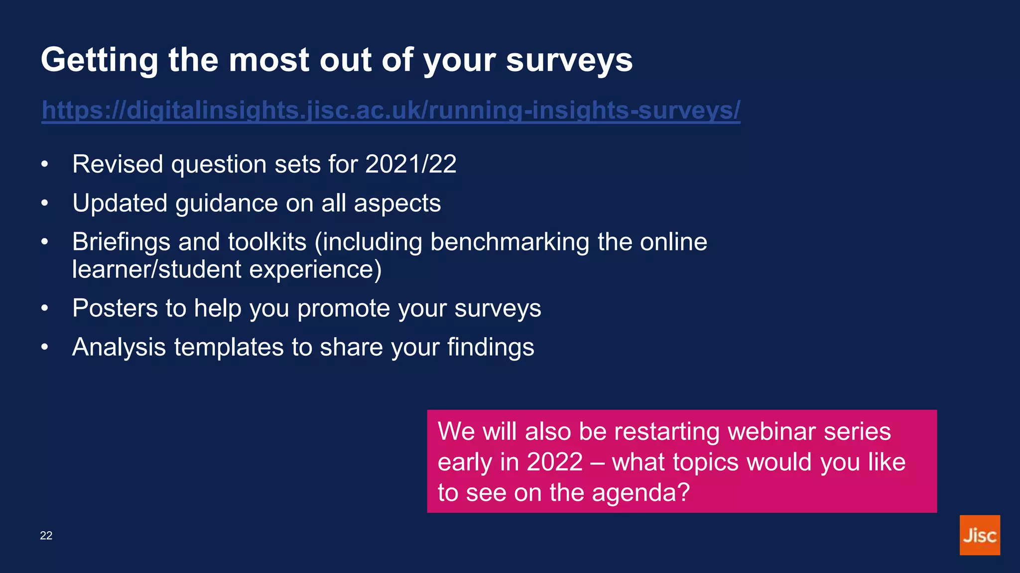 Getting the most out of your surveys
https://digitalinsights.jisc.ac.uk/running-insights-surveys/
• Revised question sets for 2021/22
• Updated guidance on all aspects
• Briefings and toolkits (including benchmarking the online
learner/student experience)
• Posters to help you promote your surveys
• Analysis templates to share your findings
We will also be restarting webinar series
early in 2022 – what topics would you like
to see on the agenda?
22
 