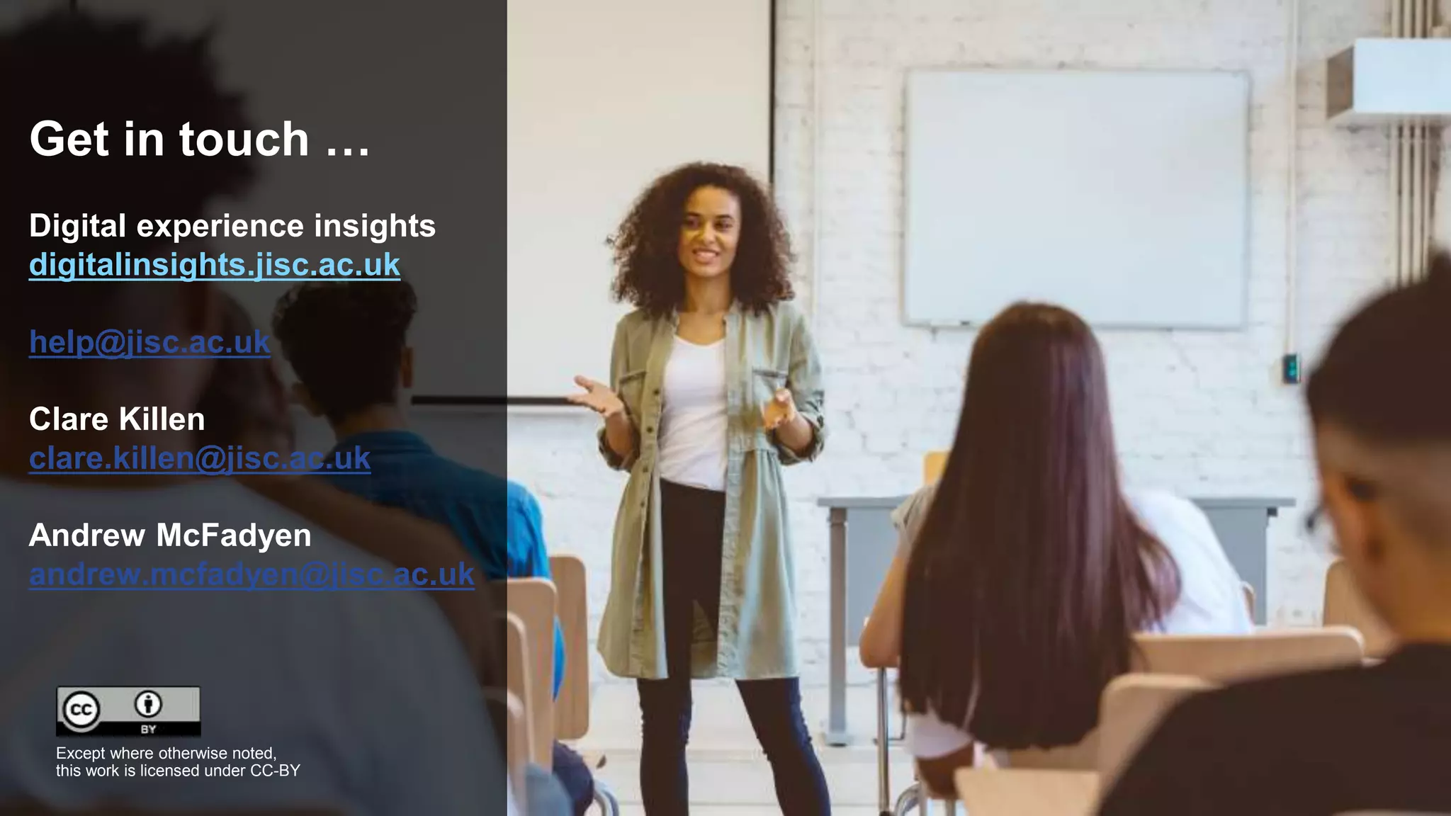 Get in touch …
Digital experience insights
digitalinsights.jisc.ac.uk
help@jisc.ac.uk
Clare Killen
clare.killen@jisc.ac.uk
Andrew McFadyen
andrew.mcfadyen@jisc.ac.uk
Except where otherwise noted,
this work is licensed under CC-BY
 