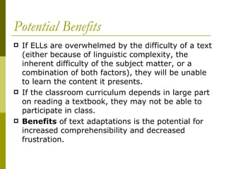 Potential Benefits If ELLs are overwhelmed by the difficulty of a text (either because of linguistic complexity, the inherent difficulty of the subject matter, or a combination of both factors), they will be unable to learn the content it presents.  If the classroom curriculum depends in large part on reading a textbook, they may not be able to participate in class. Benefits  of text adaptations is the potential for increased comprehensibility and decreased frustration. 