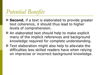 Potential Benefits Second , if a text is elaborated to provide greater text coherence, it should thus lead to higher levels of comprehension.  An elaborated text should help to make explicit many of the implicit references and background knowledge required for complete understanding.  Text elaboration might also help to alleviate the difficulties less skilled readers have when relying on imprecise or incorrect background knowledge. 