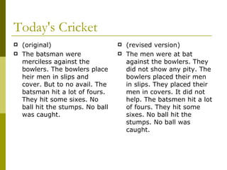 Today's Cricket (original) The batsman were merciless against the bowlers. The bowlers place heir men in slips and cover. But to no avail. The batsman hit a lot of fours. They hit some sixes. No ball hit the stumps. No ball was caught. (revised version) The men were at bat against the bowlers. They did not show any pity. The bowlers placed their men in slips. They placed their men in covers. It did not help. The batsmen hit a lot of fours. They hit some sixes. No ball hit the stumps. No ball was caught. 