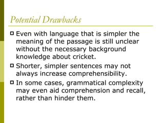 Potential Drawbacks Even with language that is simpler the meaning of the passage is still unclear without the necessary background knowledge about cricket.  Shorter, simpler sentences may not always increase comprehensibility.  In some cases, grammatical complexity may even aid comprehension and recall, rather than hinder them.  