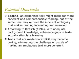 Potential Drawbacks Second , an elaborated text might make for more coherent and comprehensible reading, but at the same time may remove the inherent ambiguity that makes reading interesting and nuanced.  According to Kintsch (1994), with adequate background knowledge, coherence gaps in texts actually stimulate learning.  Texts that are made too explicit may become boring, eliminating the challenge or puzzle of making an ambiguous text more coherent. 