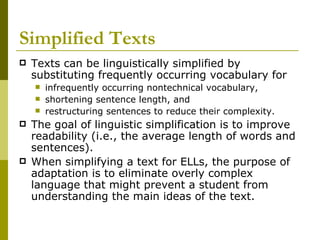 Simplified Texts   Texts can be linguistically simplified by substituting frequently occurring vocabulary for  infrequently occurring nontechnical vocabulary, shortening sentence length, and  restructuring sentences to reduce their complexity.  The goal of linguistic simplification is to improve readability (i.e., the average length of words and sentences).  When simplifying a text for ELLs, the purpose of adaptation is to eliminate overly complex language that might prevent a student from understanding the main ideas of the text.  