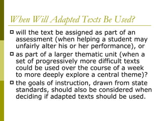 When Will Adapted Texts Be Used? will the text be assigned as part of an assessment (when helping a student may unfairly alter his or her performance), or  as part of a larger thematic unit (when a set of progressively more difficult texts could be used over the course of a week to more deeply explore a central theme)? the goals of instruction, drawn from state standards, should also be considered when deciding if adapted texts should be used.  