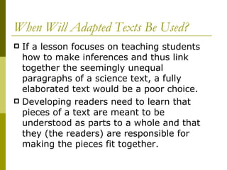 When Will Adapted Texts Be Used? If a lesson focuses on teaching students how to make inferences and thus link together the seemingly unequal paragraphs of a science text, a fully elaborated text would be a poor choice.  Developing readers need to learn that pieces of a text are meant to be understood as parts to a whole and that they (the readers) are responsible for making the pieces fit together.  