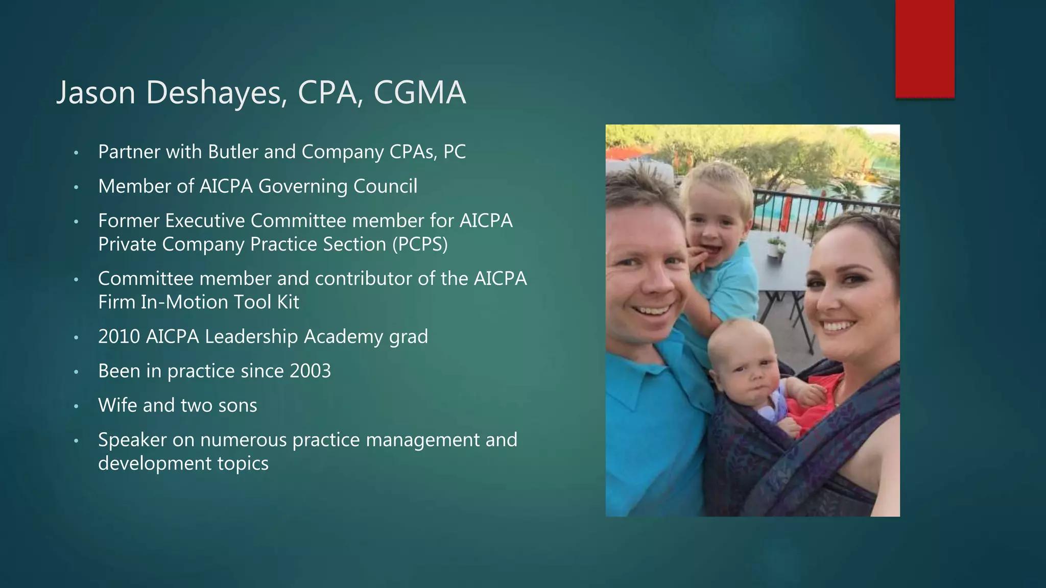 Jason Deshayes, CPA, CGMA
• Partner with Butler and Company CPAs, PC
• Member of AICPA Governing Council
• Former Executive Committee member for AICPA
Private Company Practice Section (PCPS)
• Committee member and contributor of the AICPA
Firm In-Motion Tool Kit
• 2010 AICPA Leadership Academy grad
• Been in practice since 2003
• Wife and two sons
• Speaker on numerous practice management and
development topics
 