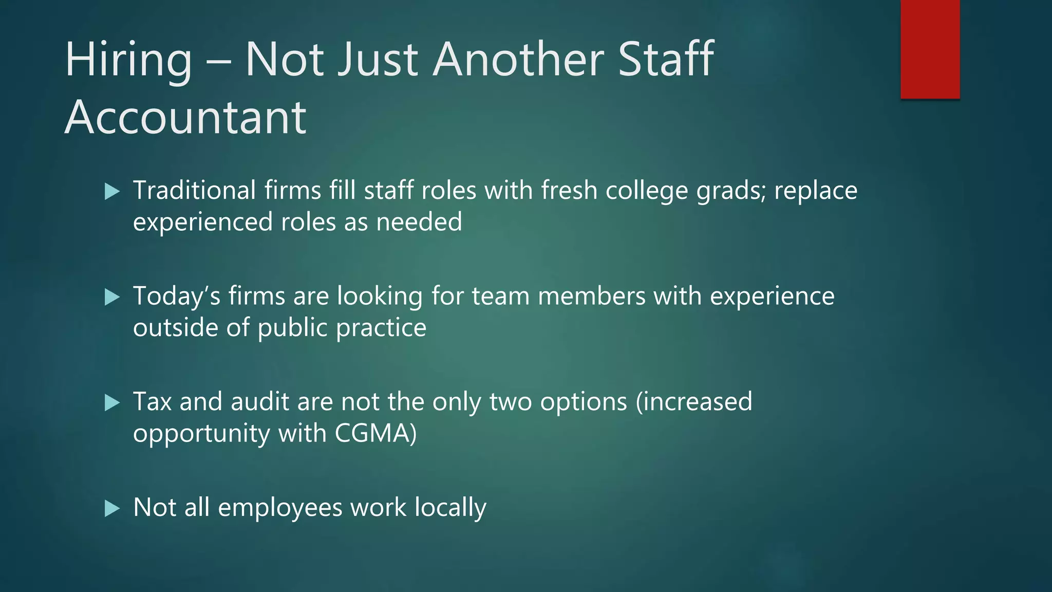Hiring – Not Just Another Staff
Accountant
 Traditional firms fill staff roles with fresh college grads; replace
experienced roles as needed
 Today’s firms are looking for team members with experience
outside of public practice
 Tax and audit are not the only two options (increased
opportunity with CGMA)
 Not all employees work locally
 