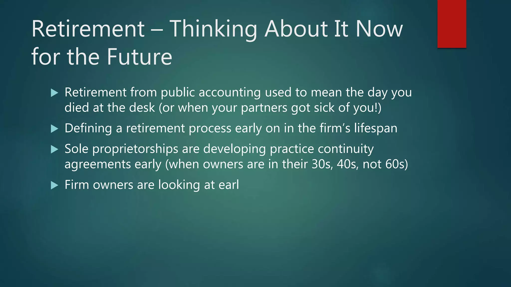 Retirement – Thinking About It Now
for the Future
 Retirement from public accounting used to mean the day you
died at the desk (or when your partners got sick of you!)
 Defining a retirement process early on in the firm’s lifespan
 Sole proprietorships are developing practice continuity
agreements early (when owners are in their 30s, 40s, not 60s)
 Firm owners are looking at earl
 