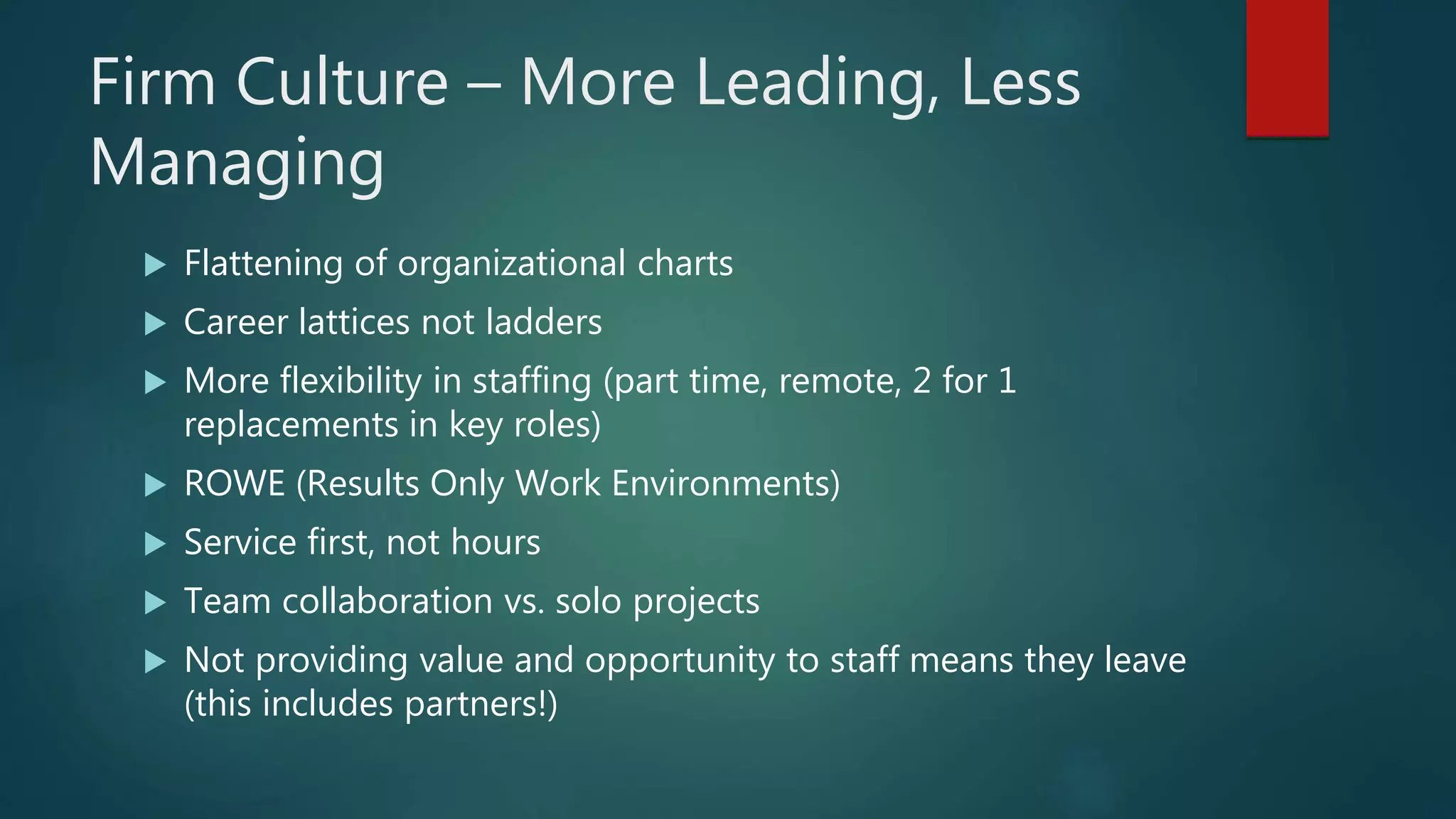 Firm Culture – More Leading, Less
Managing
 Flattening of organizational charts
 Career lattices not ladders
 More flexibility in staffing (part time, remote, 2 for 1
replacements in key roles)
 ROWE (Results Only Work Environments)
 Service first, not hours
 Team collaboration vs. solo projects
 Not providing value and opportunity to staff means they leave
(this includes partners!)
 