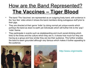 How are the Band Represented?
     The Vaccines – Tiger Blood
•   The band ‘The Vaccines’ are represented as an outgoing lively band, with evidence in
    the ‘tour like’ video where it shows the band members doing outrageous stuff prior to
    their gigs.
•   They are directed at their genre ‘Indie’ by doing normal yet unique events which
    portrays the band as down to earth yet individuals which will further link to the ‘pop’/
    ‘indie’ theme.
•   They participate in events such as skateboarding and much social drinking which
    links to the times and the culture which they are in, it shows how much fun they are
    having as a group and how similar they are too their audience. This further enables
    the band to seem grounded although very famous which makes it further appealing to
    the audience.



                                                              http://www.virginmedia.com/mus
 